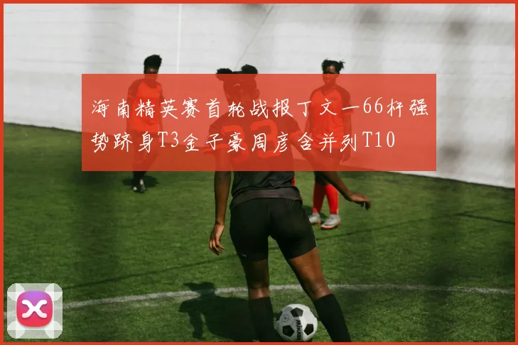 海南精英赛首轮战报丁文一66杆强势跻身T3金子豪周彦含并列T10