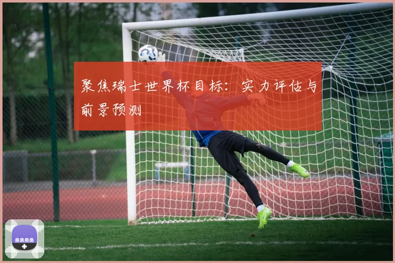 聚焦瑞士世界杯目标：实力评估与前景预测