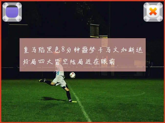 皇马陷黑色8分钟噩梦卡马文加断送好局四大皆空结局近在眼前