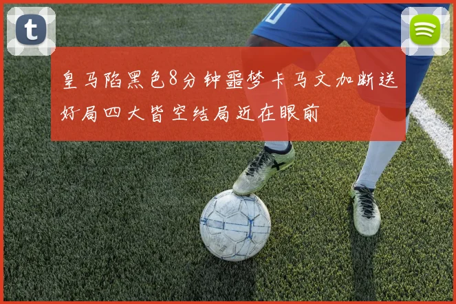 皇马陷黑色8分钟噩梦卡马文加断送好局四大皆空结局近在眼前